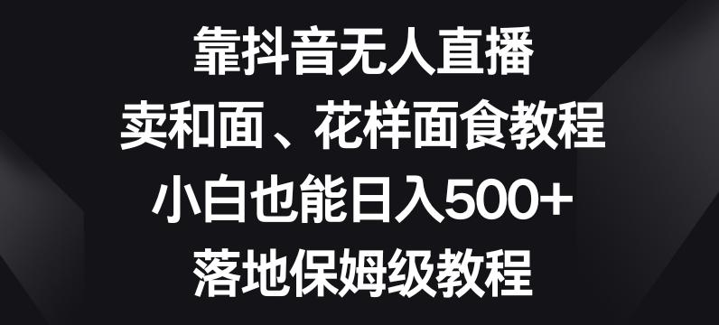 靠抖音无人直播，卖和面、花样面试教程，小白也能日入500+，落地保姆级教程【揭秘】-泡泡网赚