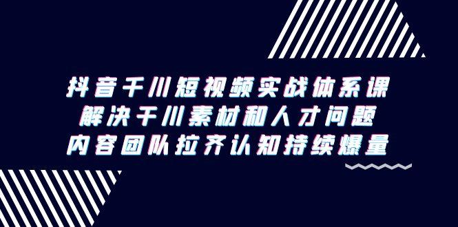 抖音千川短视频实战体系课，解决干川素材和人才问题，内容团队拉齐认知…-泡泡网赚