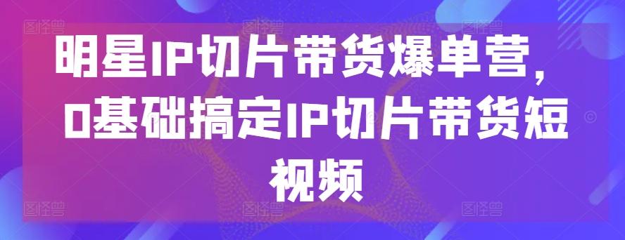 明星IP切片带货爆单营，0基础搞定IP切片带货短视频-泡泡网赚
