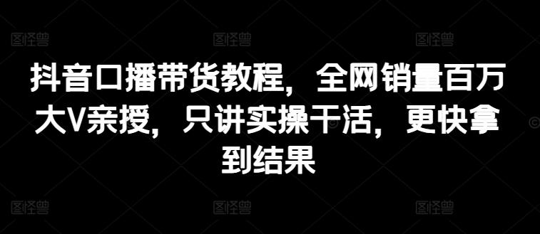 抖音口播带货教程，全网销量百万大V亲授，只讲实操干活，更快拿到结果-泡泡网赚