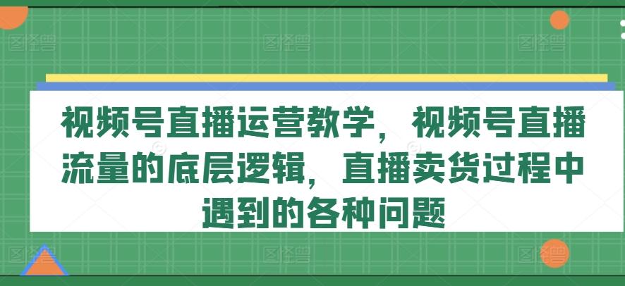 视频号直播运营教学，视频号直播流量的底层逻辑，直播卖货过程中遇到的各种问题-泡泡网赚