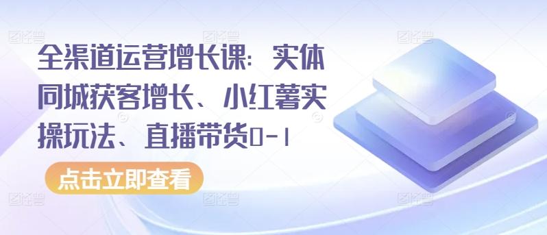 全渠道运营增长课：实体同城获客增长、小红薯实操玩法、直播带货0-1-泡泡网赚