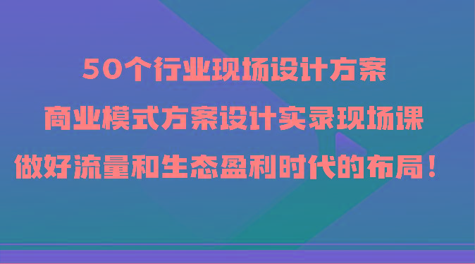 50个行业现场设计方案，商业模式方案设计实录现场课，做好流量和生态盈利时代的布局！-泡泡网赚