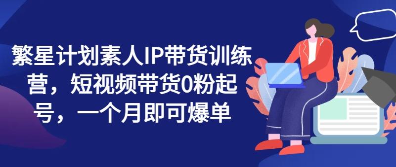 繁星计划素人IP带货训练营，短视频带货0粉起号，一个月即可爆单-泡泡网赚