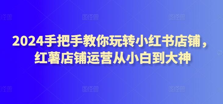2024手把手教你玩转小红书店铺，红薯店铺运营从小白到大神-泡泡网赚