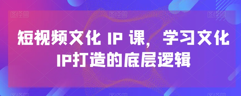 短视频文化IP课，学习文化IP打造的底层逻辑-泡泡网赚