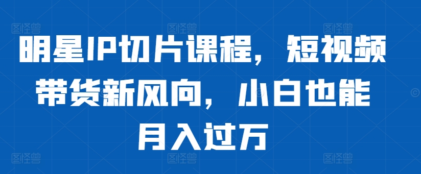 明星IP切片课程，短视频带货新风向，小白也能月入过万-泡泡网赚