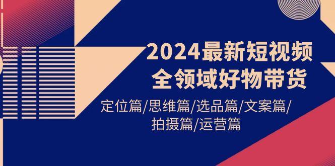 (9818期)2024最新短视频全领域好物带货 定位篇/思维篇/选品篇/文案篇/拍摄篇/运营篇-泡泡网赚