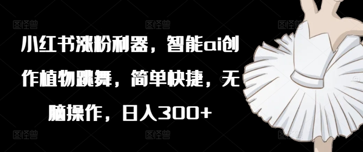 小红书涨粉利器，智能ai创作植物跳舞，简单快捷，无脑操作，日入300+-泡泡网赚