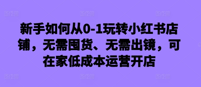 新手如何从0-1玩转小红书店铺，无需囤货、无需出镜，可在家低成本运营开店-泡泡网赚