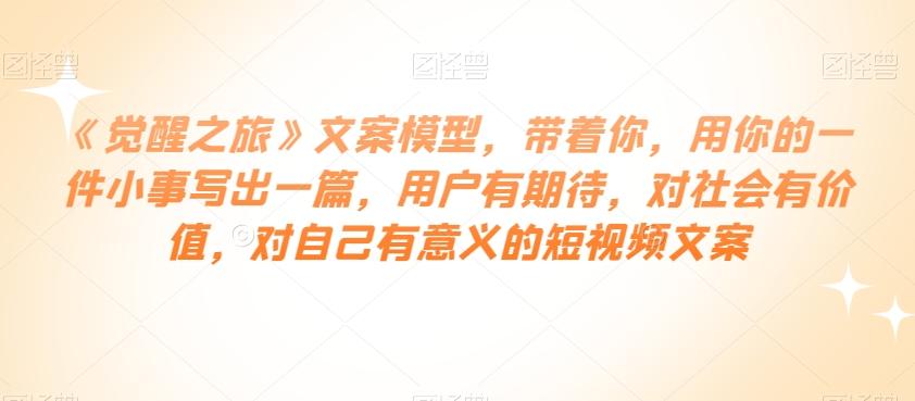 《觉醒之旅》文案模型，带着你，用你的一件小事写出一篇，用户有期待，对社会有价值，对自己有意义的短视频文案-泡泡网赚