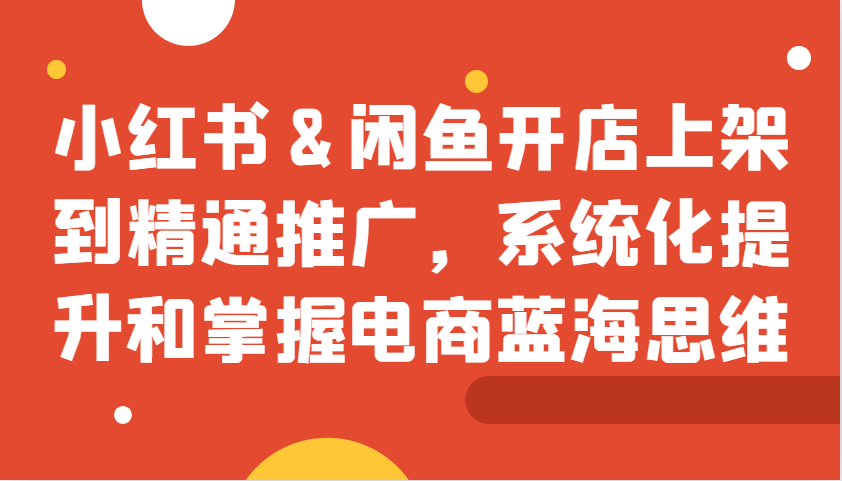 小红书&闲鱼开店上架到精通推广，系统化提升和掌握电商蓝海思维-泡泡网赚