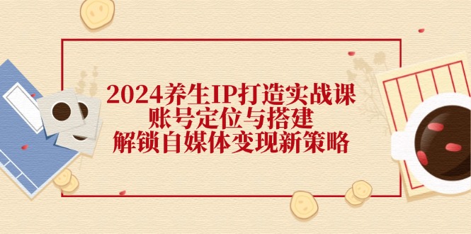 2024养生IP打造实战课：账号定位与搭建，解锁自媒体变现新策略-泡泡网赚