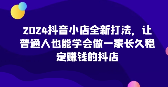2024抖音小店全新打法，让普通人也能学会做一家长久稳定赚钱的抖店(更新)-泡泡网赚