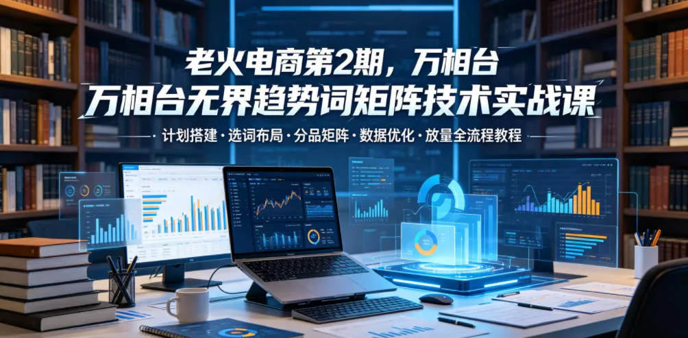 老火电商第2期，万相台无界趋势词矩阵技术实战课，计划搭建・选词布局・分品矩阵・数据优化・放量全流程教程-泡泡网赚