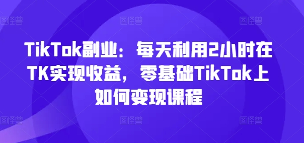 TikTok副业：每天利用2小时在TK实现收益，零基础TikTok上如何变现课程-泡泡网赚