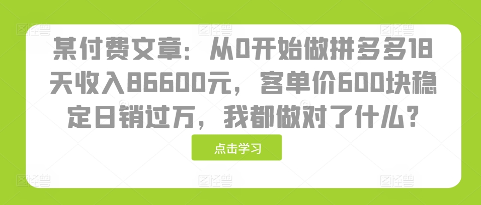 某付费文章：从0开始做拼多多18天收入86600元，客单价600块稳定日销过万，我都做对了什么?-泡泡网赚