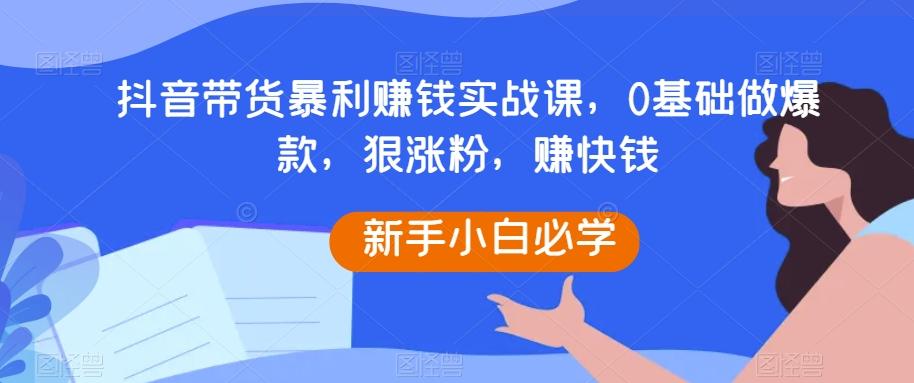 抖音带货暴利赚钱实战课，0基础做爆款，狠涨粉，赚快钱-泡泡网赚