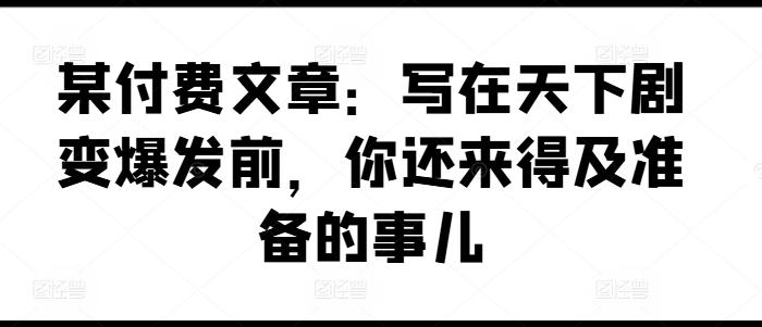 某付费文章：写在天下剧变爆发前，你还来得及准备的事儿-泡泡网赚
