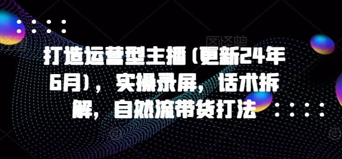 打造运营型主播(更新24年7月)，实操录屏，话术拆解，自然流带货打法-泡泡网赚