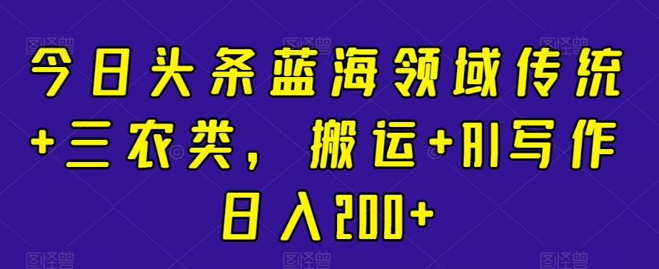 今日头条蓝海领域传统+三农类，搬运+AI写作日入200+-泡泡网赚
