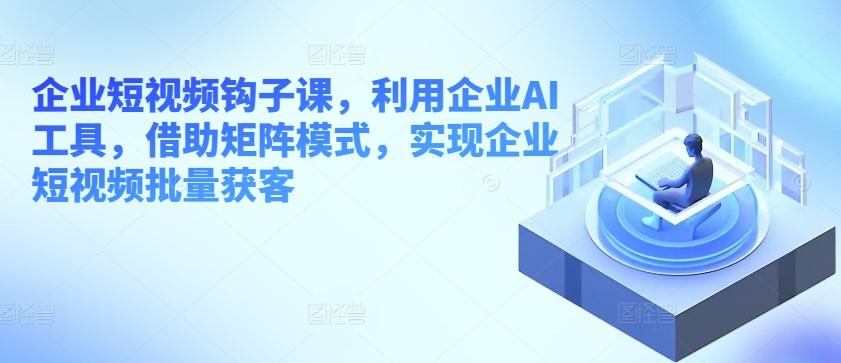 企业短视频钩子课，利用企业AI工具，借助矩阵模式，实现企业短视频批量获客-泡泡网赚
