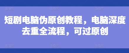 短剧电脑伪原创教程，电脑深度去重全流程，可过原创-泡泡网赚