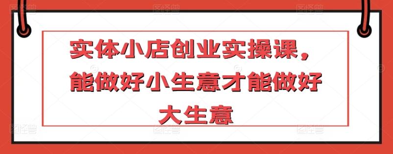 实体小店创业实操课，能做好小生意才能做好大生意-泡泡网赚