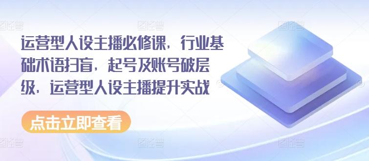 运营型人设主播必修课，行业基础术语扫盲，起号及账号破层级，运营型人设主播提升实战-泡泡网赚