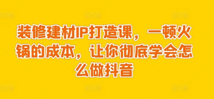 装修建材IP打造课，一顿火锅的成本，让你彻底学会怎么做抖音-泡泡网赚