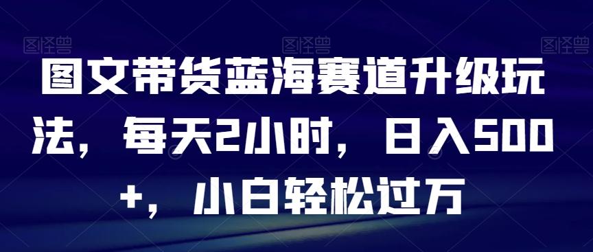 图文带货蓝海赛道升级玩法，每天2小时，日入500+，小白轻松过万-泡泡网赚
