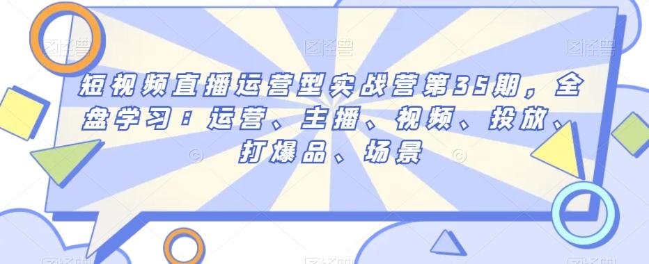 短视频直播运营型实战营第35期，全盘学习：运营、主播、视频、投放、打爆品、场景-泡泡网赚
