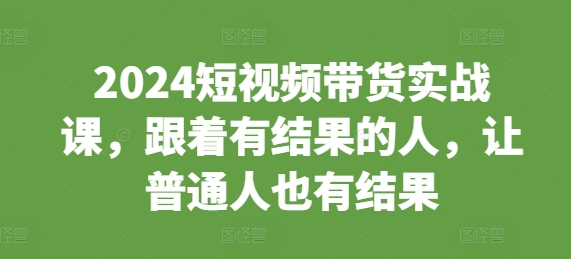 2024短视频带货实战课，跟着有结果的人，让普通人也有结果-泡泡网赚