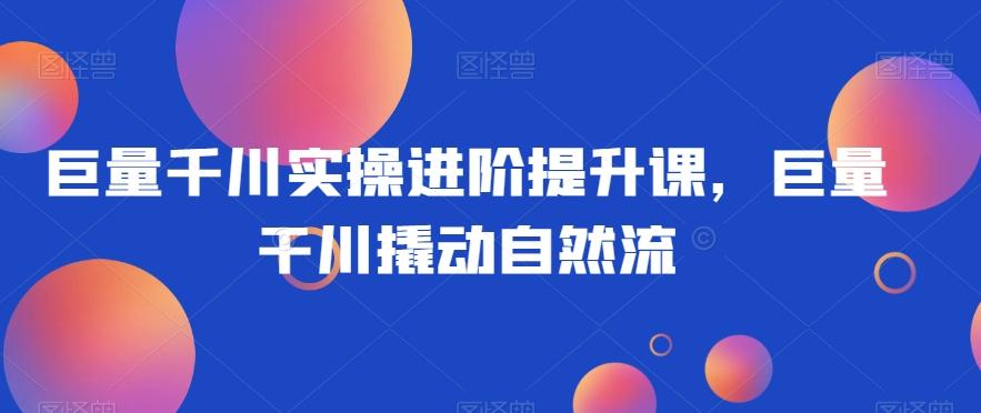 巨量千川实操进阶提升课，巨量干川撬动自然流-泡泡网赚