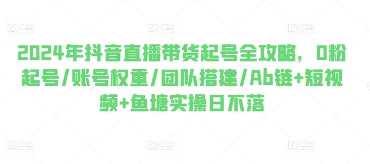 2024年抖音直播带货起号全攻略，0粉起号/账号权重/团队搭建/Ab链+短视频+鱼塘实操日不落-泡泡网赚