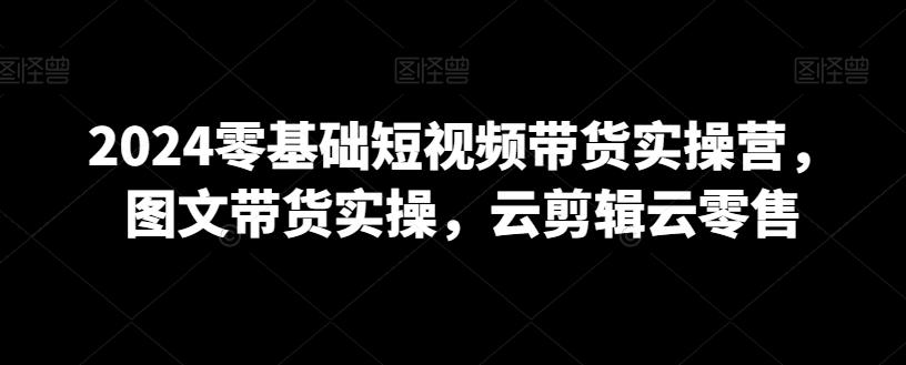 2024零基础短视频带货实操营，图文带货实操，云剪辑云零售-泡泡网赚