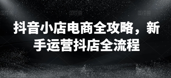 抖音小店电商全攻略，新手运营抖店全流程-泡泡网赚
