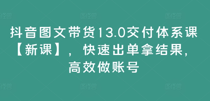 抖音图文带货13.0交付体系课【新课】，快速出单拿结果，高效做账号-泡泡网赚