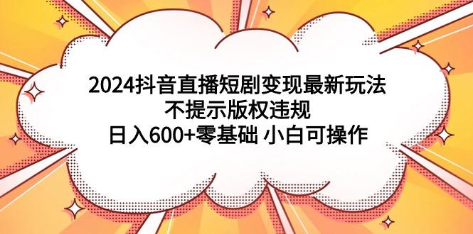 (9305期)2024抖音直播短剧变现最新玩法，不提示版权违规 日入600+零基础 小白可操作-泡泡网赚