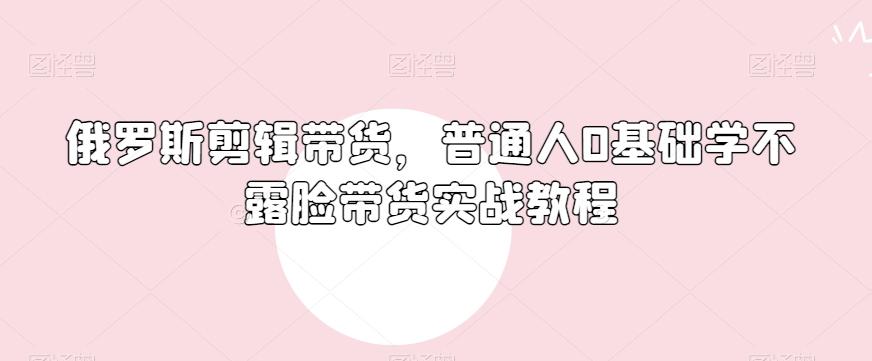 俄罗斯产品剪辑带货，普通人0基础学不露脸带货实战教程-泡泡网赚