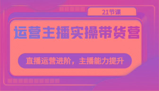 运营主播实操带货营：直播运营进阶，主播能力提升(21节课)-泡泡网赚