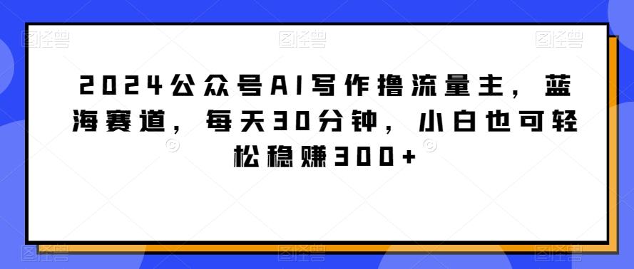 2024公众号AI写作撸流量主，蓝海赛道，每天30分钟，小白也可轻松稳赚300+【揭秘】-泡泡网赚