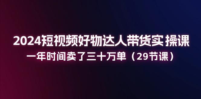 2024短视频好物达人带货实操课：一年时间卖了三十万单(29节课-泡泡网赚