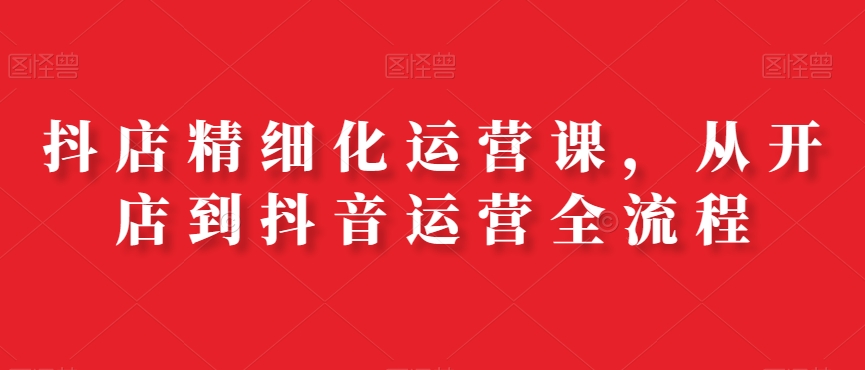 抖店精细化运营课，从开店到抖音运营全流程-泡泡网赚