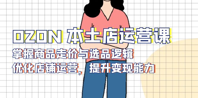 OZON 本土店运营课，掌握商品走价与选品逻辑，优化店铺运营，提升变现能力-泡泡网赚