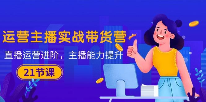 运营主播·实战带货营：直播运营 进阶，主播 能力提升(21节课-泡泡网赚