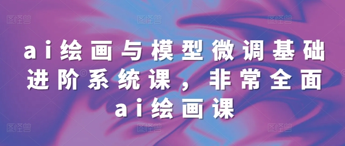 ai绘画与模型微调基础进阶系统课，非常全面ai绘画课(68节)-泡泡网赚