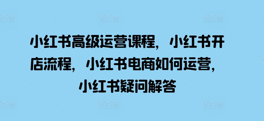 小红书高级运营课程，小红书开店流程，小红书电商如何运营，小红书疑问解答-泡泡网赚