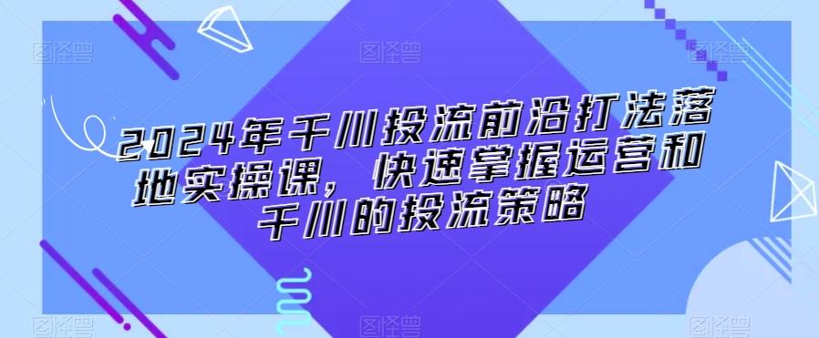 2024年千川投流前沿打法落地实操课，快速掌握运营和千川的投流策略-泡泡网赚