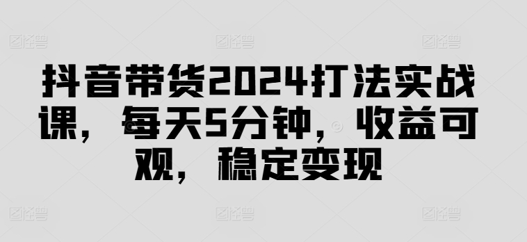 抖音带货2024打法实战课，每天5分钟，收益可观，稳定变现【揭秘】-泡泡网赚